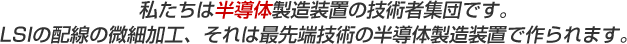 　私たちは半導体製造装置の技術者集団です。　LSIの配線の微細加工、それは最先端技術の半導体製造装置で作られます。