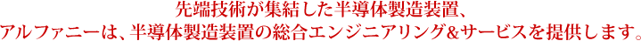先端技術が集結した半導体製造装置、アルファニーは、半導体製造装置の総合エンジニアリング&サービスを提供します。
